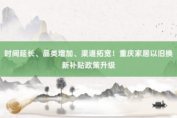 时间延长、品类增加、渠道拓宽！重庆家居以旧换新补贴政策升级
