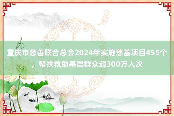 重庆市慈善联合总会2024年实施慈善项目455个，帮扶救助基层群众超300万人次