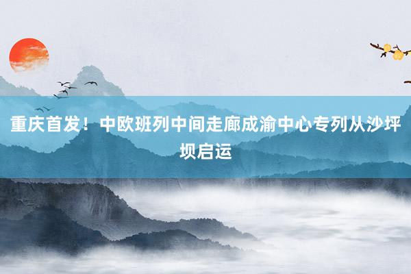 重庆首发！中欧班列中间走廊成渝中心专列从沙坪坝启运