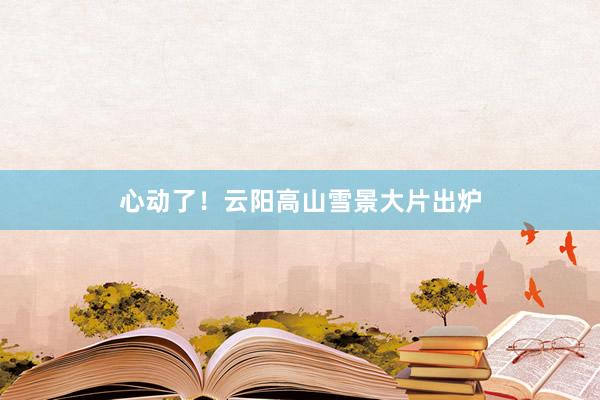 心动了！云阳高山雪景大片出炉