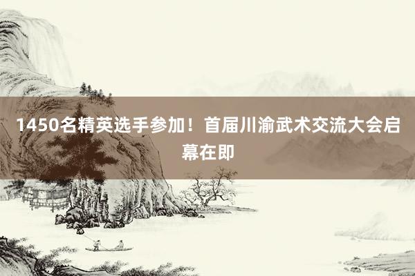 1450名精英选手参加！首届川渝武术交流大会启幕在即