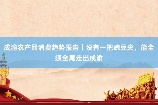成渝农产品消费趋势报告丨没有一把豌豆尖，能全须全尾走出成渝