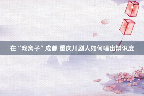 在“戏窝子”成都 重庆川剧人如何唱出辨识度