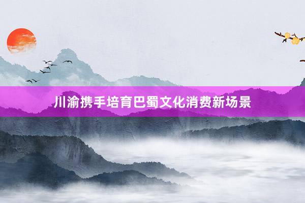 川渝携手培育巴蜀文化消费新场景