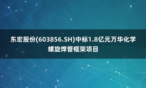 东宏股份(603856.SH)中标1.8亿元万华化学螺旋焊管框架项目