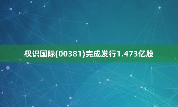 权识国际(00381)完成发行1.473亿股