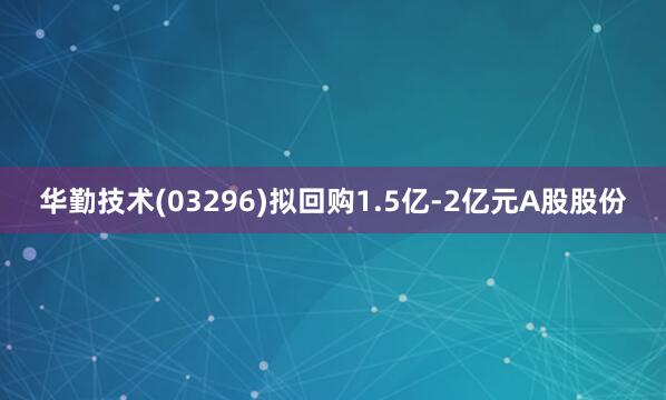 华勤技术(03296)拟回购1.5亿-2亿元A股股份